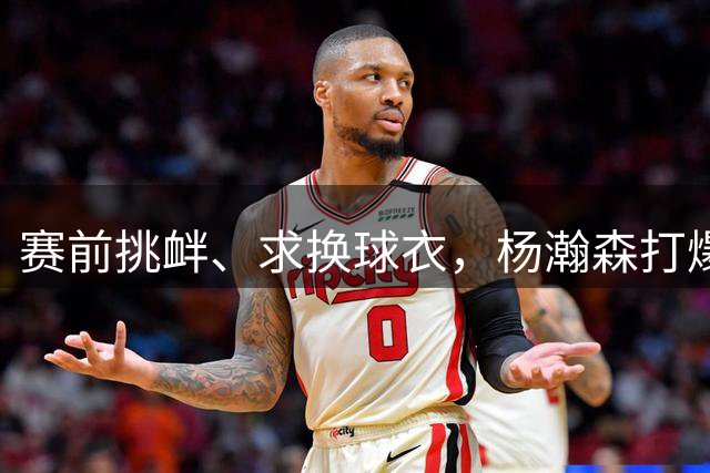 赛前挑衅、求换球衣，杨瀚森打爆黎巴嫩中锋：已悟出激怒对手套路